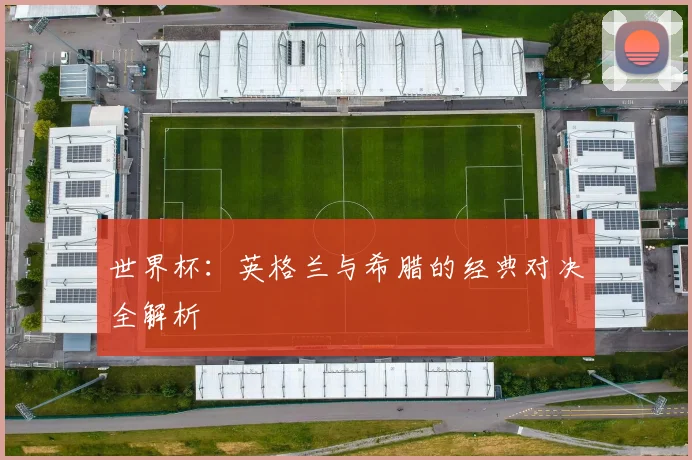 世界杯：英格兰与希腊的经典对决全解析