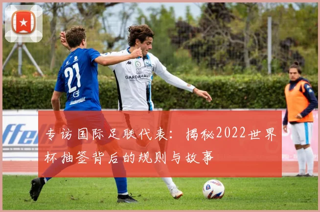 专访国际足联代表：揭秘2022世界杯抽签背后的规则与故事