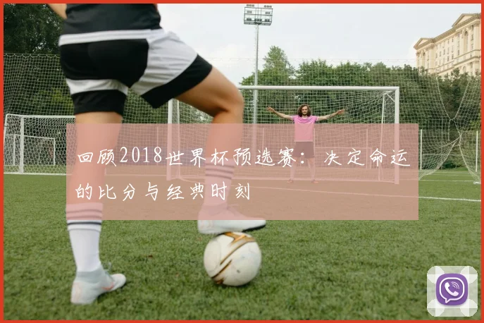 回顾2018世界杯预选赛：决定命运的比分与经典时刻